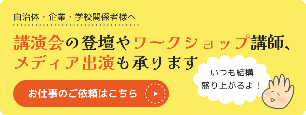 自治体・企業・学校関係者様へ、講演会の登壇やワークショップ講師、メディア出演も承ります。お仕事のご依頼はこちらから